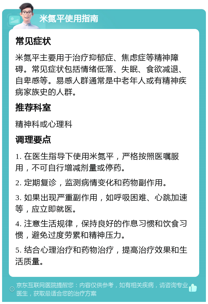 米氮平使用指南 常见症状 米氮平主要用于治疗抑郁症、焦虑症等精神障碍。常见症状包括情绪低落、失眠、食欲减退、自卑感等。易感人群通常是中老年人或有精神疾病家族史的人群。 推荐科室 精神科或心理科 调理要点 1. 在医生指导下使用米氮平，严格按照医嘱服用，不可自行增减剂量或停药。 2. 定期复诊，监测病情变化和药物副作用。 3. 如果出现严重副作用，如呼吸困难、心跳加速等，应立即就医。 4. 注意生活规律，保持良好的作息习惯和饮食习惯，避免过度劳累和精神压力。 5. 结合心理治疗和药物治疗，提高治疗效果和生活质量。