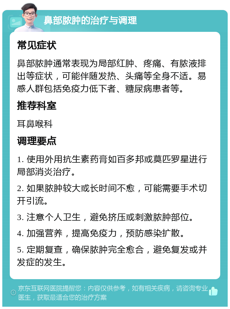 鼻部脓肿的治疗与调理 常见症状 鼻部脓肿通常表现为局部红肿、疼痛、有脓液排出等症状，可能伴随发热、头痛等全身不适。易感人群包括免疫力低下者、糖尿病患者等。 推荐科室 耳鼻喉科 调理要点 1. 使用外用抗生素药膏如百多邦或莫匹罗星进行局部消炎治疗。 2. 如果脓肿较大或长时间不愈，可能需要手术切开引流。 3. 注意个人卫生，避免挤压或刺激脓肿部位。 4. 加强营养，提高免疫力，预防感染扩散。 5. 定期复查，确保脓肿完全愈合，避免复发或并发症的发生。