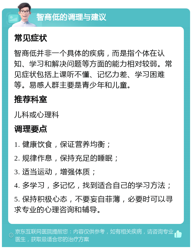 智商低的调理与建议 常见症状 智商低并非一个具体的疾病，而是指个体在认知、学习和解决问题等方面的能力相对较弱。常见症状包括上课听不懂、记忆力差、学习困难等。易感人群主要是青少年和儿童。 推荐科室 儿科或心理科 调理要点 1. 健康饮食，保证营养均衡； 2. 规律作息，保持充足的睡眠； 3. 适当运动，增强体质； 4. 多学习，多记忆，找到适合自己的学习方法； 5. 保持积极心态，不要妄自菲薄，必要时可以寻求专业的心理咨询和辅导。