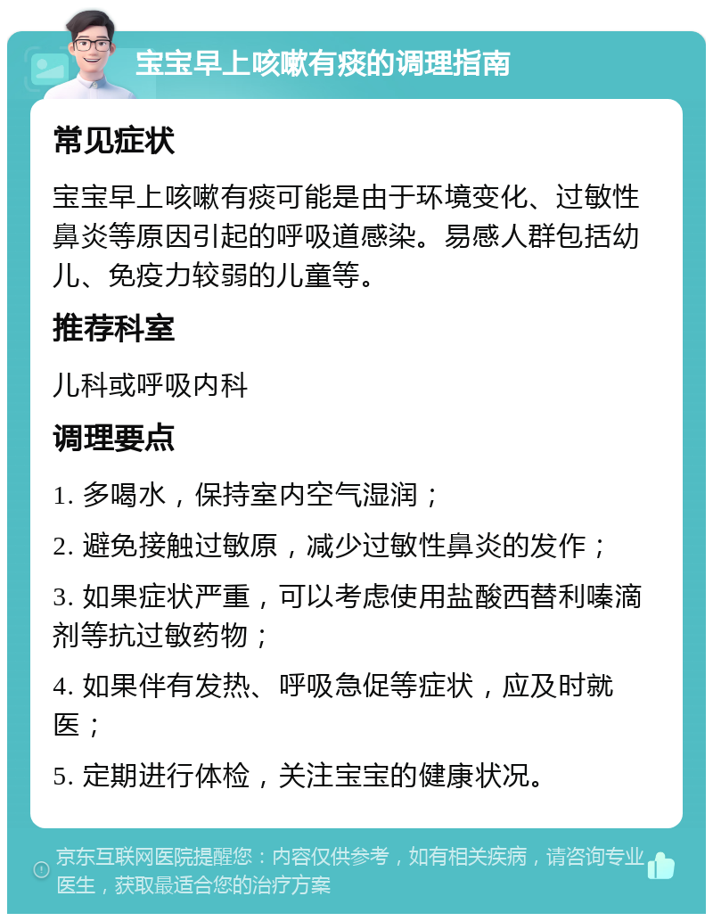 宝宝早上咳嗽有痰的调理指南 常见症状 宝宝早上咳嗽有痰可能是由于环境变化、过敏性鼻炎等原因引起的呼吸道感染。易感人群包括幼儿、免疫力较弱的儿童等。 推荐科室 儿科或呼吸内科 调理要点 1. 多喝水，保持室内空气湿润； 2. 避免接触过敏原，减少过敏性鼻炎的发作； 3. 如果症状严重，可以考虑使用盐酸西替利嗪滴剂等抗过敏药物； 4. 如果伴有发热、呼吸急促等症状，应及时就医； 5. 定期进行体检，关注宝宝的健康状况。