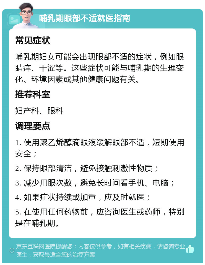 哺乳期眼部不适就医指南 常见症状 哺乳期妇女可能会出现眼部不适的症状，例如眼睛痒、干涩等。这些症状可能与哺乳期的生理变化、环境因素或其他健康问题有关。 推荐科室 妇产科、眼科 调理要点 1. 使用聚乙烯醇滴眼液缓解眼部不适，短期使用安全； 2. 保持眼部清洁，避免接触刺激性物质； 3. 减少用眼次数，避免长时间看手机、电脑； 4. 如果症状持续或加重，应及时就医； 5. 在使用任何药物前，应咨询医生或药师，特别是在哺乳期。