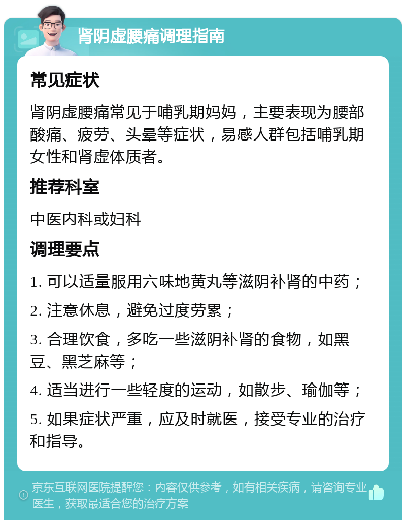 肾阴虚腰痛调理指南 常见症状 肾阴虚腰痛常见于哺乳期妈妈，主要表现为腰部酸痛、疲劳、头晕等症状，易感人群包括哺乳期女性和肾虚体质者。 推荐科室 中医内科或妇科 调理要点 1. 可以适量服用六味地黄丸等滋阴补肾的中药； 2. 注意休息，避免过度劳累； 3. 合理饮食，多吃一些滋阴补肾的食物，如黑豆、黑芝麻等； 4. 适当进行一些轻度的运动，如散步、瑜伽等； 5. 如果症状严重，应及时就医，接受专业的治疗和指导。