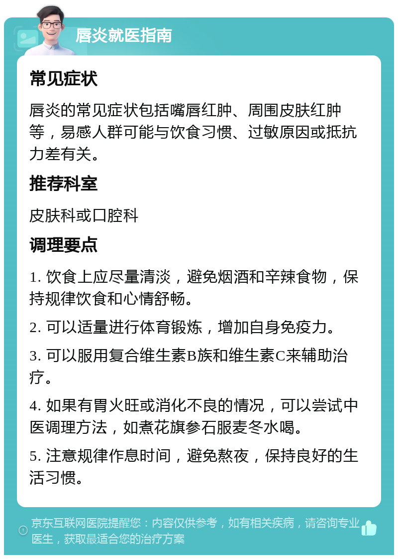 唇炎就医指南 常见症状 唇炎的常见症状包括嘴唇红肿、周围皮肤红肿等，易感人群可能与饮食习惯、过敏原因或抵抗力差有关。 推荐科室 皮肤科或口腔科 调理要点 1. 饮食上应尽量清淡，避免烟酒和辛辣食物，保持规律饮食和心情舒畅。 2. 可以适量进行体育锻炼，增加自身免疫力。 3. 可以服用复合维生素B族和维生素C来辅助治疗。 4. 如果有胃火旺或消化不良的情况，可以尝试中医调理方法，如煮花旗参石服麦冬水喝。 5. 注意规律作息时间，避免熬夜，保持良好的生活习惯。