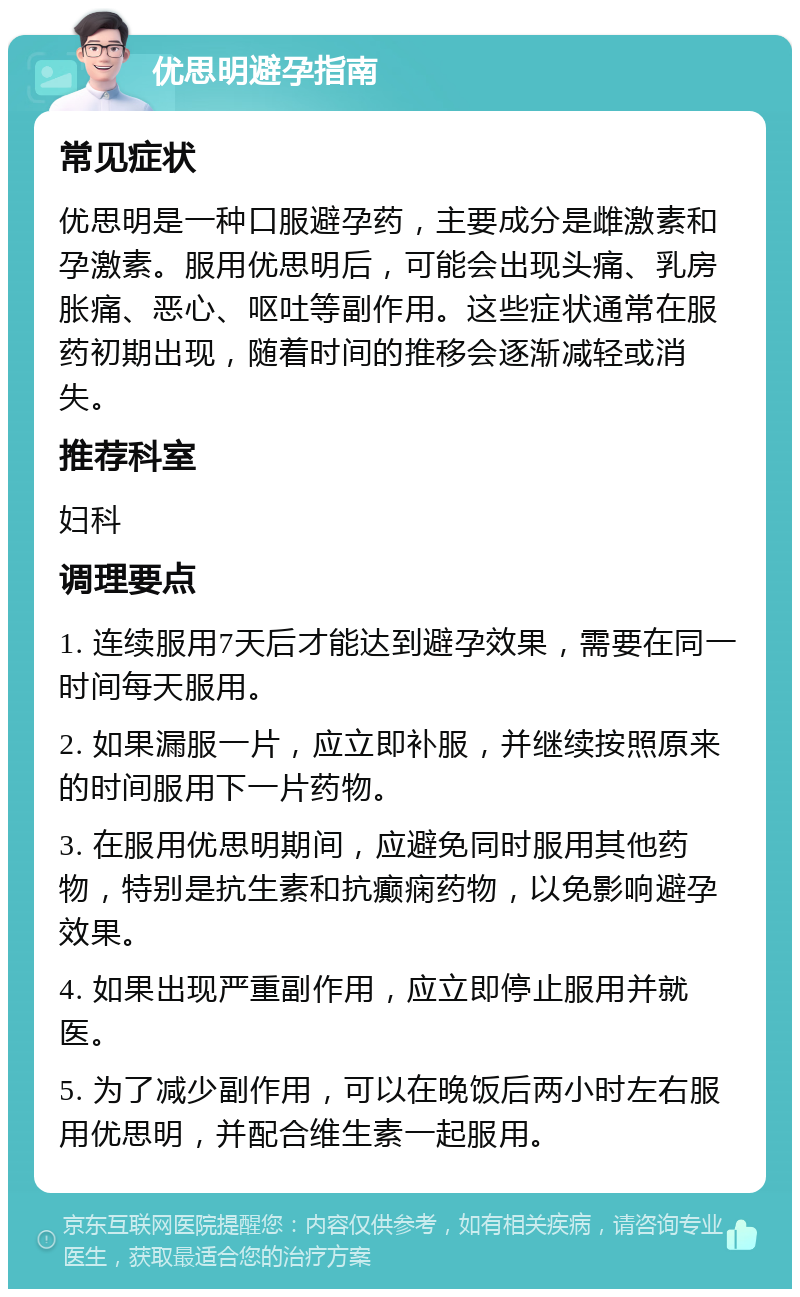 优思明避孕指南 常见症状 优思明是一种口服避孕药，主要成分是雌激素和孕激素。服用优思明后，可能会出现头痛、乳房胀痛、恶心、呕吐等副作用。这些症状通常在服药初期出现，随着时间的推移会逐渐减轻或消失。 推荐科室 妇科 调理要点 1. 连续服用7天后才能达到避孕效果，需要在同一时间每天服用。 2. 如果漏服一片，应立即补服，并继续按照原来的时间服用下一片药物。 3. 在服用优思明期间，应避免同时服用其他药物，特别是抗生素和抗癫痫药物，以免影响避孕效果。 4. 如果出现严重副作用，应立即停止服用并就医。 5. 为了减少副作用，可以在晚饭后两小时左右服用优思明，并配合维生素一起服用。