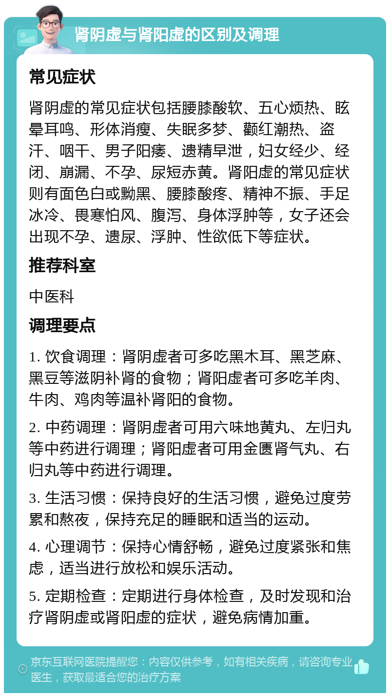 肾阴虚与肾阳虚的区别及调理 常见症状 肾阴虚的常见症状包括腰膝酸软、五心烦热、眩晕耳鸣、形体消瘦、失眠多梦、颧红潮热、盗汗、咽干、男子阳痿、遗精早泄，妇女经少、经闭、崩漏、不孕、尿短赤黄。肾阳虚的常见症状则有面色白或黝黑、腰膝酸疼、精神不振、手足冰冷、畏寒怕风、腹泻、身体浮肿等，女子还会出现不孕、遗尿、浮肿、性欲低下等症状。 推荐科室 中医科 调理要点 1. 饮食调理：肾阴虚者可多吃黑木耳、黑芝麻、黑豆等滋阴补肾的食物；肾阳虚者可多吃羊肉、牛肉、鸡肉等温补肾阳的食物。 2. 中药调理：肾阴虚者可用六味地黄丸、左归丸等中药进行调理；肾阳虚者可用金匮肾气丸、右归丸等中药进行调理。 3. 生活习惯：保持良好的生活习惯，避免过度劳累和熬夜，保持充足的睡眠和适当的运动。 4. 心理调节：保持心情舒畅，避免过度紧张和焦虑，适当进行放松和娱乐活动。 5. 定期检查：定期进行身体检查，及时发现和治疗肾阴虚或肾阳虚的症状，避免病情加重。