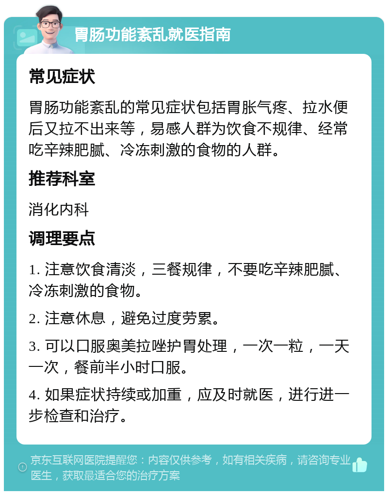 胃肠功能紊乱就医指南 常见症状 胃肠功能紊乱的常见症状包括胃胀气疼、拉水便后又拉不出来等，易感人群为饮食不规律、经常吃辛辣肥腻、冷冻刺激的食物的人群。 推荐科室 消化内科 调理要点 1. 注意饮食清淡，三餐规律，不要吃辛辣肥腻、冷冻刺激的食物。 2. 注意休息，避免过度劳累。 3. 可以口服奥美拉唑护胃处理，一次一粒，一天一次，餐前半小时口服。 4. 如果症状持续或加重，应及时就医，进行进一步检查和治疗。