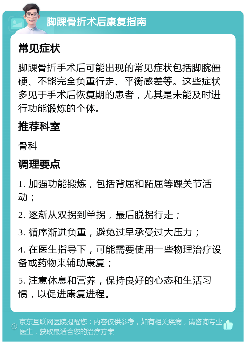 脚踝骨折术后康复指南 常见症状 脚踝骨折手术后可能出现的常见症状包括脚腕僵硬、不能完全负重行走、平衡感差等。这些症状多见于手术后恢复期的患者，尤其是未能及时进行功能锻炼的个体。 推荐科室 骨科 调理要点 1. 加强功能锻炼，包括背屈和跖屈等踝关节活动； 2. 逐渐从双拐到单拐，最后脱拐行走； 3. 循序渐进负重，避免过早承受过大压力； 4. 在医生指导下，可能需要使用一些物理治疗设备或药物来辅助康复； 5. 注意休息和营养，保持良好的心态和生活习惯，以促进康复进程。