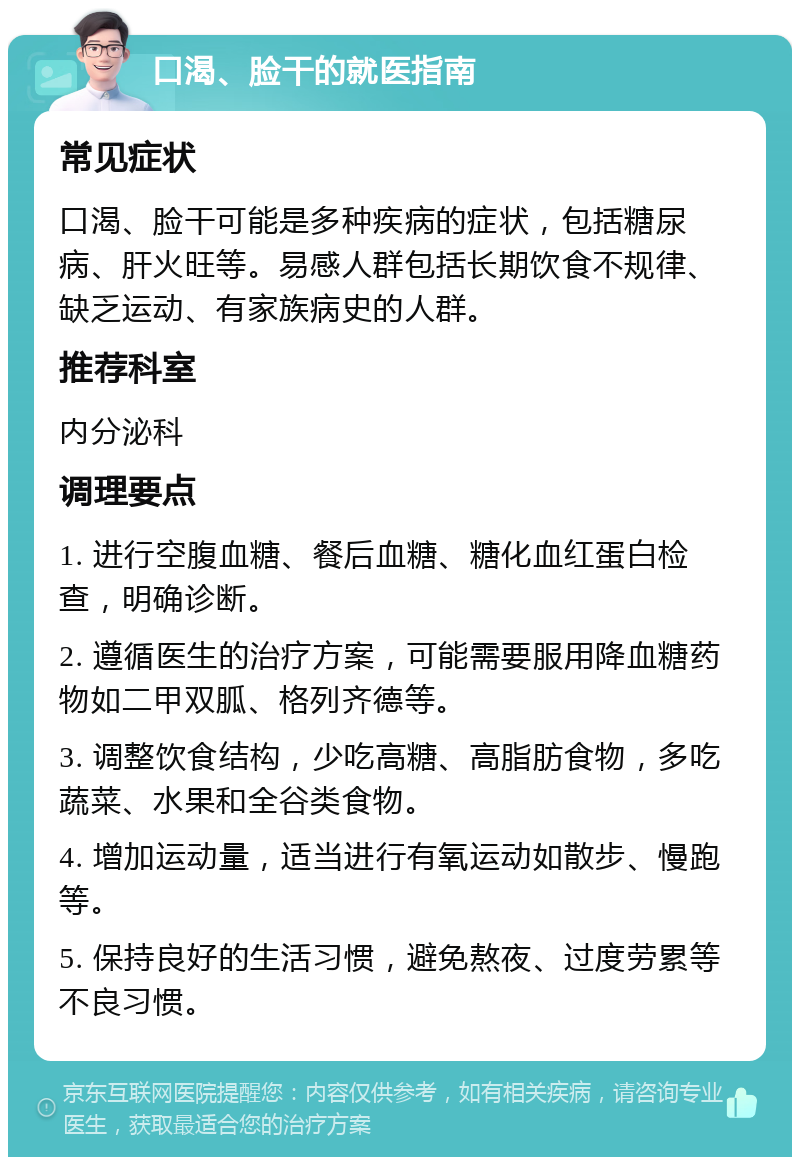 口渴、脸干的就医指南 常见症状 口渴、脸干可能是多种疾病的症状，包括糖尿病、肝火旺等。易感人群包括长期饮食不规律、缺乏运动、有家族病史的人群。 推荐科室 内分泌科 调理要点 1. 进行空腹血糖、餐后血糖、糖化血红蛋白检查，明确诊断。 2. 遵循医生的治疗方案，可能需要服用降血糖药物如二甲双胍、格列齐德等。 3. 调整饮食结构，少吃高糖、高脂肪食物，多吃蔬菜、水果和全谷类食物。 4. 增加运动量，适当进行有氧运动如散步、慢跑等。 5. 保持良好的生活习惯，避免熬夜、过度劳累等不良习惯。