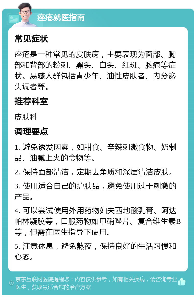 痤疮就医指南 常见症状 痤疮是一种常见的皮肤病，主要表现为面部、胸部和背部的粉刺、黑头、白头、红斑、脓疱等症状。易感人群包括青少年、油性皮肤者、内分泌失调者等。 推荐科室 皮肤科 调理要点 1. 避免诱发因素，如甜食、辛辣刺激食物、奶制品、油腻上火的食物等。 2. 保持面部清洁，定期去角质和深层清洁皮肤。 3. 使用适合自己的护肤品，避免使用过于刺激的产品。 4. 可以尝试使用外用药物如夫西地酸乳膏、阿达帕林凝胶等，口服药物如甲硝唑片、复合维生素B等，但需在医生指导下使用。 5. 注意休息，避免熬夜，保持良好的生活习惯和心态。