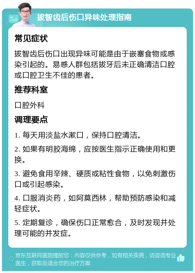 拔智齿后伤口异味处理指南 常见症状 拔智齿后伤口出现异味可能是由于嵌塞食物或感染引起的。易感人群包括拔牙后未正确清洁口腔或口腔卫生不佳的患者。 推荐科室 口腔外科 调理要点 1. 每天用淡盐水漱口，保持口腔清洁。 2. 如果有明胶海绵，应按医生指示正确使用和更换。 3. 避免食用辛辣、硬质或粘性食物，以免刺激伤口或引起感染。 4. 口服消炎药，如阿莫西林，帮助预防感染和减轻症状。 5. 定期复诊，确保伤口正常愈合，及时发现并处理可能的并发症。