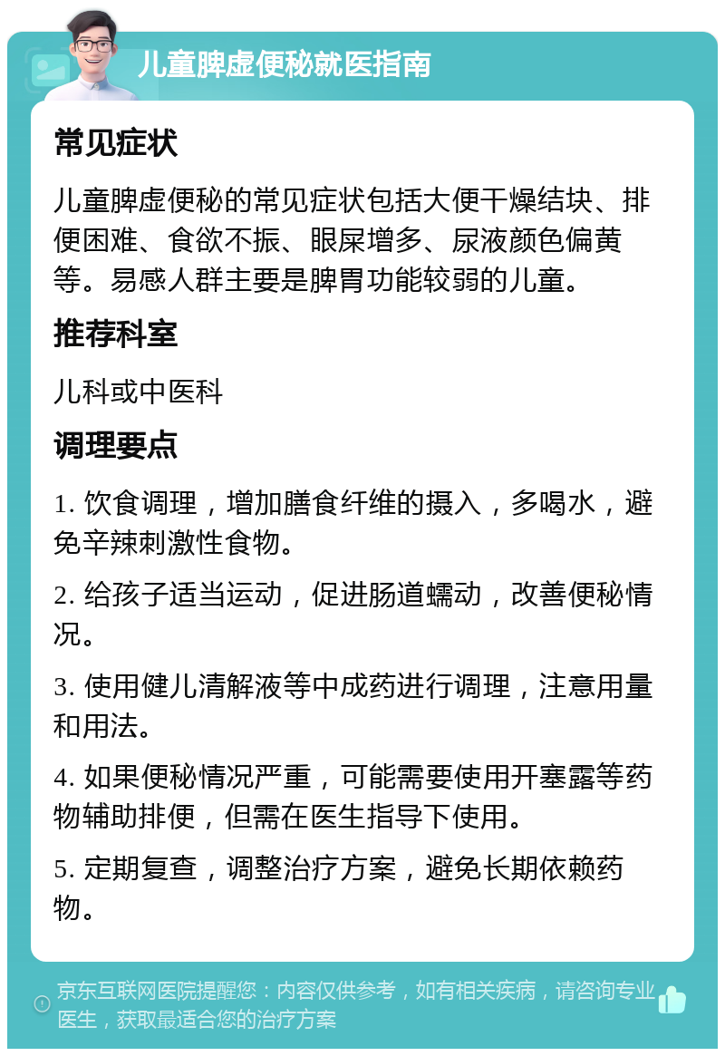 儿童脾虚便秘就医指南 常见症状 儿童脾虚便秘的常见症状包括大便干燥结块、排便困难、食欲不振、眼屎增多、尿液颜色偏黄等。易感人群主要是脾胃功能较弱的儿童。 推荐科室 儿科或中医科 调理要点 1. 饮食调理，增加膳食纤维的摄入，多喝水，避免辛辣刺激性食物。 2. 给孩子适当运动，促进肠道蠕动，改善便秘情况。 3. 使用健儿清解液等中成药进行调理，注意用量和用法。 4. 如果便秘情况严重，可能需要使用开塞露等药物辅助排便，但需在医生指导下使用。 5. 定期复查，调整治疗方案，避免长期依赖药物。