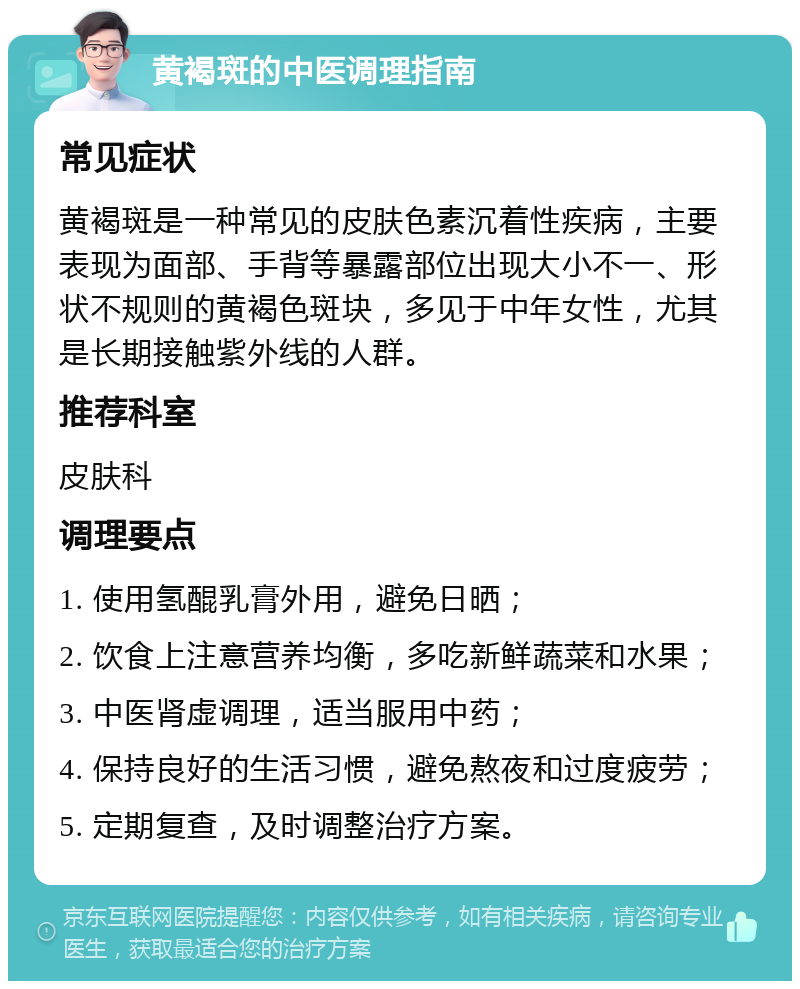 黄褐斑的中医调理指南 常见症状 黄褐斑是一种常见的皮肤色素沉着性疾病，主要表现为面部、手背等暴露部位出现大小不一、形状不规则的黄褐色斑块，多见于中年女性，尤其是长期接触紫外线的人群。 推荐科室 皮肤科 调理要点 1. 使用氢醌乳膏外用，避免日晒； 2. 饮食上注意营养均衡，多吃新鲜蔬菜和水果； 3. 中医肾虚调理，适当服用中药； 4. 保持良好的生活习惯，避免熬夜和过度疲劳； 5. 定期复查，及时调整治疗方案。