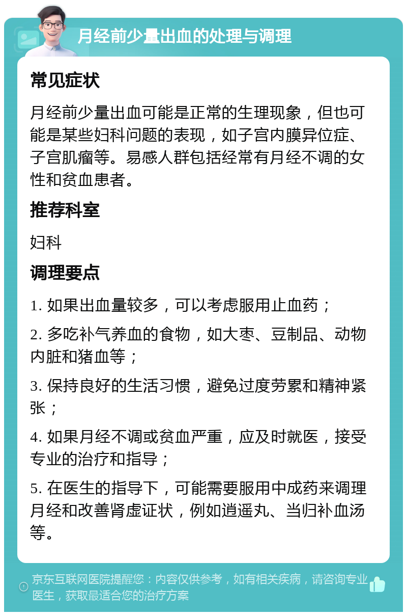 月经前少量出血的处理与调理 常见症状 月经前少量出血可能是正常的生理现象，但也可能是某些妇科问题的表现，如子宫内膜异位症、子宫肌瘤等。易感人群包括经常有月经不调的女性和贫血患者。 推荐科室 妇科 调理要点 1. 如果出血量较多，可以考虑服用止血药； 2. 多吃补气养血的食物，如大枣、豆制品、动物内脏和猪血等； 3. 保持良好的生活习惯，避免过度劳累和精神紧张； 4. 如果月经不调或贫血严重，应及时就医，接受专业的治疗和指导； 5. 在医生的指导下，可能需要服用中成药来调理月经和改善肾虚证状，例如逍遥丸、当归补血汤等。