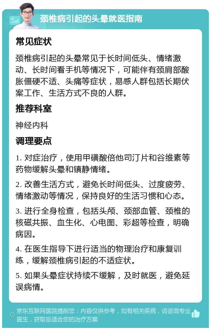 颈椎病引起的头晕就医指南 常见症状 颈椎病引起的头晕常见于长时间低头、情绪激动、长时间看手机等情况下，可能伴有颈肩部酸胀僵硬不适、头痛等症状，易感人群包括长期伏案工作、生活方式不良的人群。 推荐科室 神经内科 调理要点 1. 对症治疗，使用甲磺酸倍他司汀片和谷维素等药物缓解头晕和镇静情绪。 2. 改善生活方式，避免长时间低头、过度疲劳、情绪激动等情况，保持良好的生活习惯和心态。 3. 进行全身检查，包括头颅、颈部血管、颈椎的核磁共振、血生化、心电图、彩超等检查，明确病因。 4. 在医生指导下进行适当的物理治疗和康复训练，缓解颈椎病引起的不适症状。 5. 如果头晕症状持续不缓解，及时就医，避免延误病情。