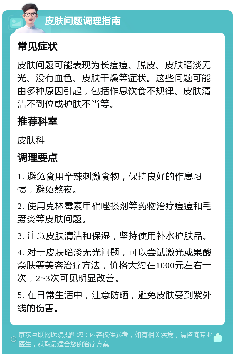 皮肤问题调理指南 常见症状 皮肤问题可能表现为长痘痘、脱皮、皮肤暗淡无光、没有血色、皮肤干燥等症状。这些问题可能由多种原因引起，包括作息饮食不规律、皮肤清洁不到位或护肤不当等。 推荐科室 皮肤科 调理要点 1. 避免食用辛辣刺激食物，保持良好的作息习惯，避免熬夜。 2. 使用克林霉素甲硝唑搽剂等药物治疗痘痘和毛囊炎等皮肤问题。 3. 注意皮肤清洁和保湿，坚持使用补水护肤品。 4. 对于皮肤暗淡无光问题，可以尝试激光或果酸焕肤等美容治疗方法，价格大约在1000元左右一次，2~3次可见明显改善。 5. 在日常生活中，注意防晒，避免皮肤受到紫外线的伤害。