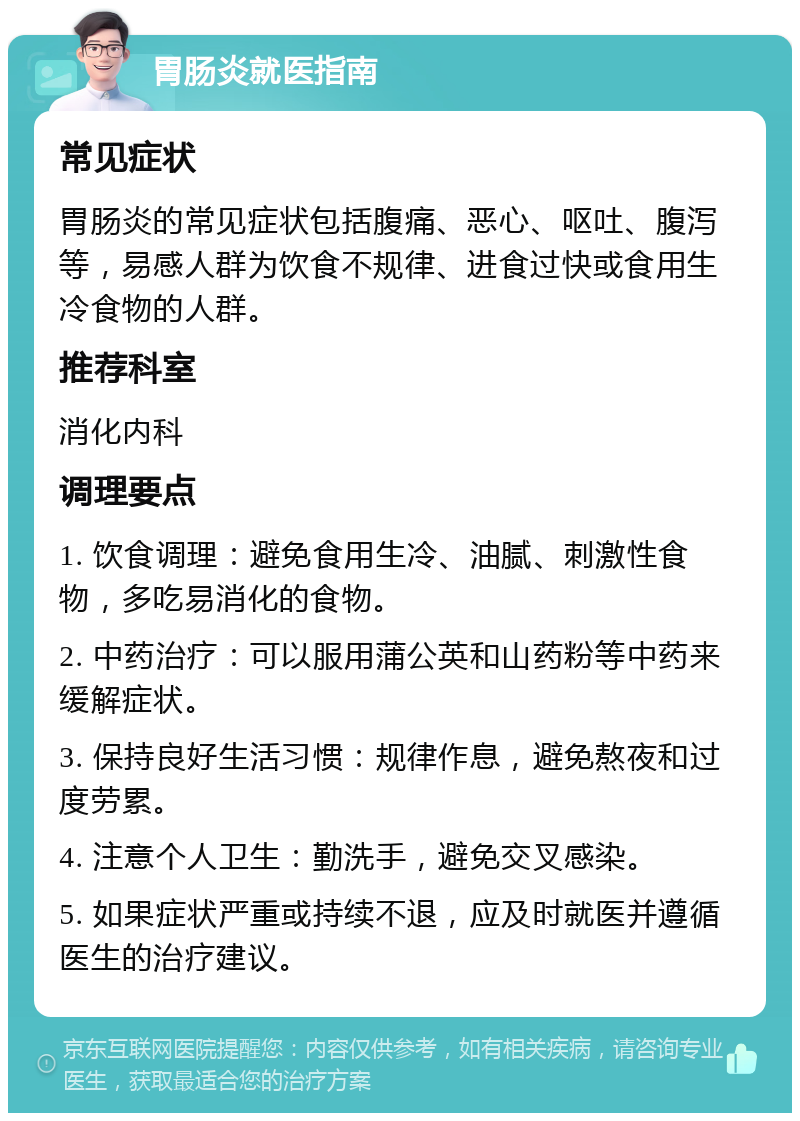 胃肠炎就医指南 常见症状 胃肠炎的常见症状包括腹痛、恶心、呕吐、腹泻等，易感人群为饮食不规律、进食过快或食用生冷食物的人群。 推荐科室 消化内科 调理要点 1. 饮食调理：避免食用生冷、油腻、刺激性食物，多吃易消化的食物。 2. 中药治疗：可以服用蒲公英和山药粉等中药来缓解症状。 3. 保持良好生活习惯：规律作息，避免熬夜和过度劳累。 4. 注意个人卫生：勤洗手，避免交叉感染。 5. 如果症状严重或持续不退，应及时就医并遵循医生的治疗建议。