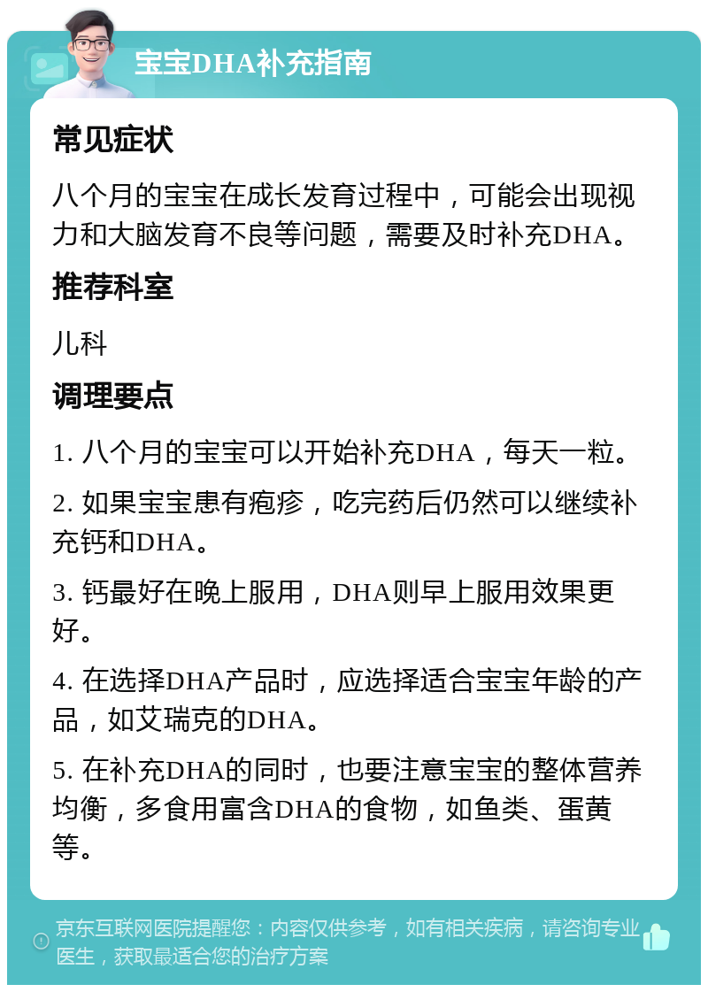 宝宝DHA补充指南 常见症状 八个月的宝宝在成长发育过程中，可能会出现视力和大脑发育不良等问题，需要及时补充DHA。 推荐科室 儿科 调理要点 1. 八个月的宝宝可以开始补充DHA，每天一粒。 2. 如果宝宝患有疱疹，吃完药后仍然可以继续补充钙和DHA。 3. 钙最好在晚上服用，DHA则早上服用效果更好。 4. 在选择DHA产品时，应选择适合宝宝年龄的产品，如艾瑞克的DHA。 5. 在补充DHA的同时，也要注意宝宝的整体营养均衡，多食用富含DHA的食物，如鱼类、蛋黄等。