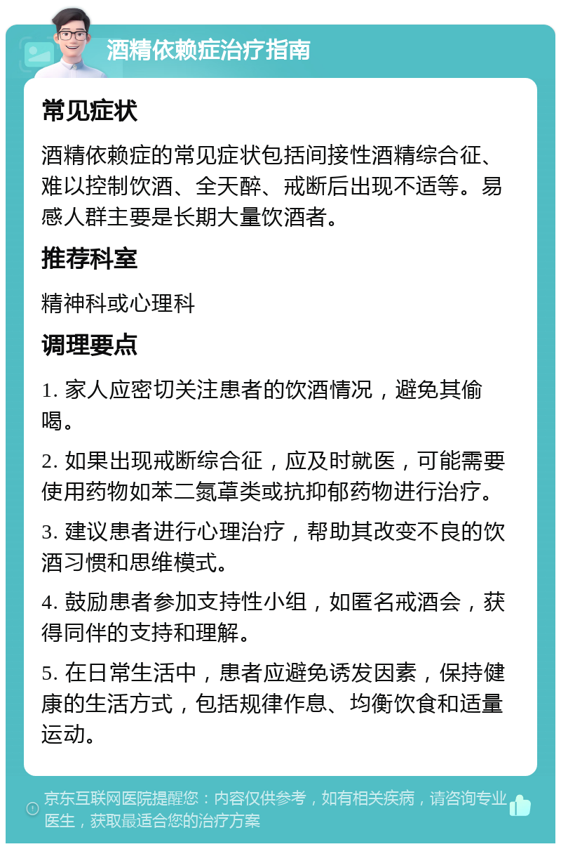 酒精依赖症治疗指南 常见症状 酒精依赖症的常见症状包括间接性酒精综合征、难以控制饮酒、全天醉、戒断后出现不适等。易感人群主要是长期大量饮酒者。 推荐科室 精神科或心理科 调理要点 1. 家人应密切关注患者的饮酒情况，避免其偷喝。 2. 如果出现戒断综合征，应及时就医，可能需要使用药物如苯二氮䓬类或抗抑郁药物进行治疗。 3. 建议患者进行心理治疗，帮助其改变不良的饮酒习惯和思维模式。 4. 鼓励患者参加支持性小组，如匿名戒酒会，获得同伴的支持和理解。 5. 在日常生活中，患者应避免诱发因素，保持健康的生活方式，包括规律作息、均衡饮食和适量运动。