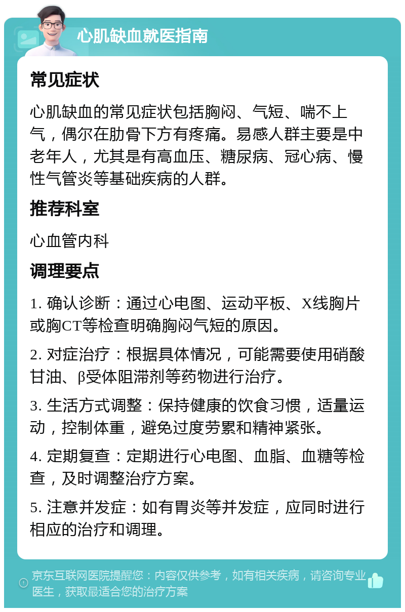 心肌缺血就医指南 常见症状 心肌缺血的常见症状包括胸闷、气短、喘不上气，偶尔在肋骨下方有疼痛。易感人群主要是中老年人，尤其是有高血压、糖尿病、冠心病、慢性气管炎等基础疾病的人群。 推荐科室 心血管内科 调理要点 1. 确认诊断：通过心电图、运动平板、X线胸片或胸CT等检查明确胸闷气短的原因。 2. 对症治疗：根据具体情况，可能需要使用硝酸甘油、β受体阻滞剂等药物进行治疗。 3. 生活方式调整：保持健康的饮食习惯，适量运动，控制体重，避免过度劳累和精神紧张。 4. 定期复查：定期进行心电图、血脂、血糖等检查，及时调整治疗方案。 5. 注意并发症：如有胃炎等并发症，应同时进行相应的治疗和调理。