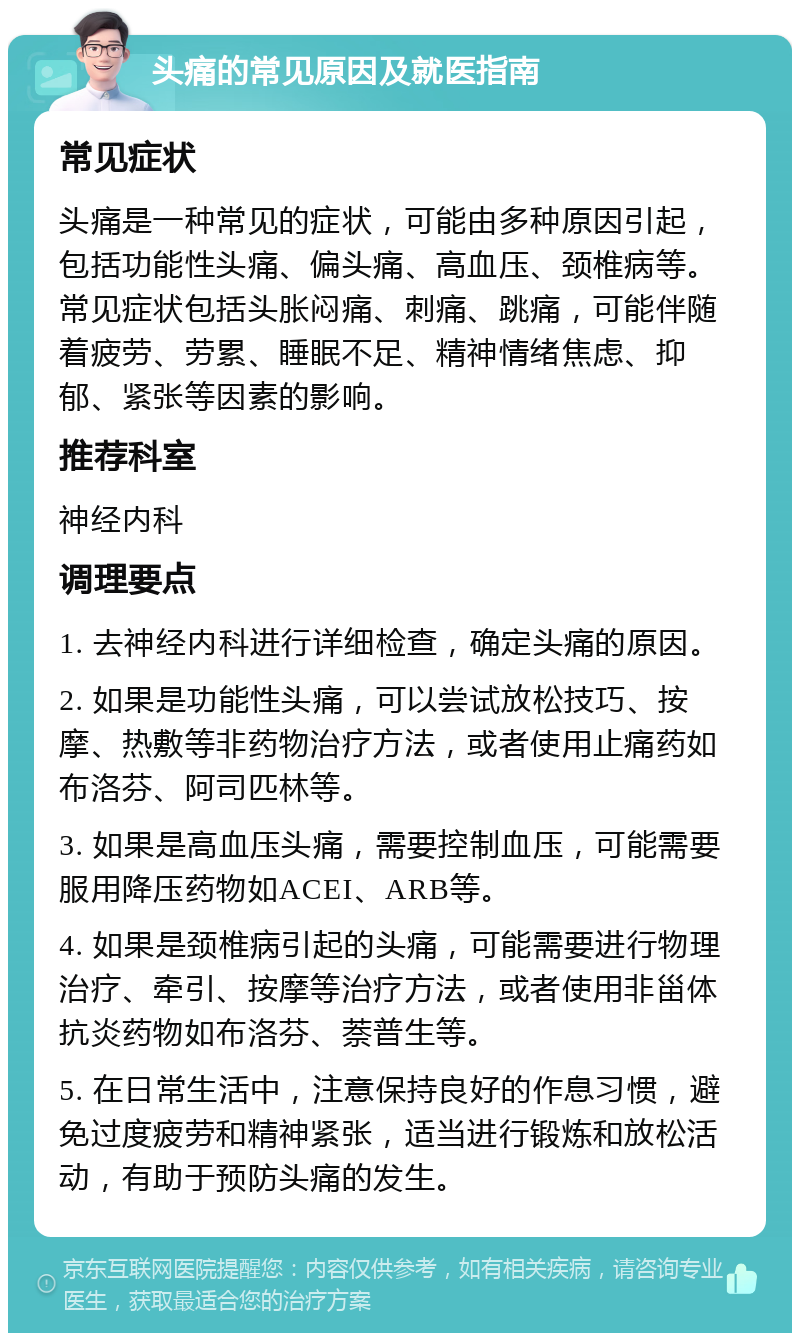 头痛的常见原因及就医指南 常见症状 头痛是一种常见的症状，可能由多种原因引起，包括功能性头痛、偏头痛、高血压、颈椎病等。常见症状包括头胀闷痛、刺痛、跳痛，可能伴随着疲劳、劳累、睡眠不足、精神情绪焦虑、抑郁、紧张等因素的影响。 推荐科室 神经内科 调理要点 1. 去神经内科进行详细检查，确定头痛的原因。 2. 如果是功能性头痛，可以尝试放松技巧、按摩、热敷等非药物治疗方法，或者使用止痛药如布洛芬、阿司匹林等。 3. 如果是高血压头痛，需要控制血压，可能需要服用降压药物如ACEI、ARB等。 4. 如果是颈椎病引起的头痛，可能需要进行物理治疗、牵引、按摩等治疗方法，或者使用非甾体抗炎药物如布洛芬、萘普生等。 5. 在日常生活中，注意保持良好的作息习惯，避免过度疲劳和精神紧张，适当进行锻炼和放松活动，有助于预防头痛的发生。