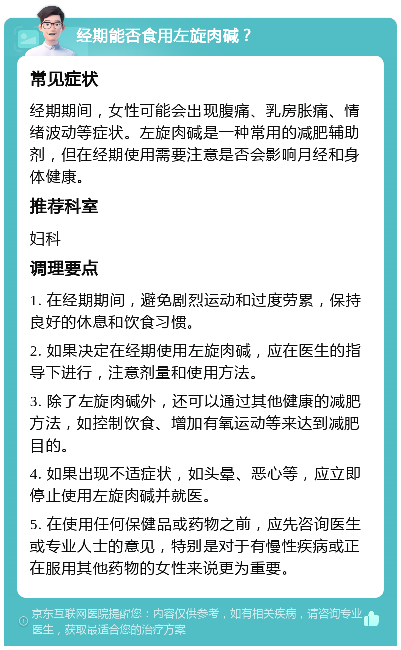 经期能否食用左旋肉碱？ 常见症状 经期期间，女性可能会出现腹痛、乳房胀痛、情绪波动等症状。左旋肉碱是一种常用的减肥辅助剂，但在经期使用需要注意是否会影响月经和身体健康。 推荐科室 妇科 调理要点 1. 在经期期间，避免剧烈运动和过度劳累，保持良好的休息和饮食习惯。 2. 如果决定在经期使用左旋肉碱，应在医生的指导下进行，注意剂量和使用方法。 3. 除了左旋肉碱外，还可以通过其他健康的减肥方法，如控制饮食、增加有氧运动等来达到减肥目的。 4. 如果出现不适症状，如头晕、恶心等，应立即停止使用左旋肉碱并就医。 5. 在使用任何保健品或药物之前，应先咨询医生或专业人士的意见，特别是对于有慢性疾病或正在服用其他药物的女性来说更为重要。