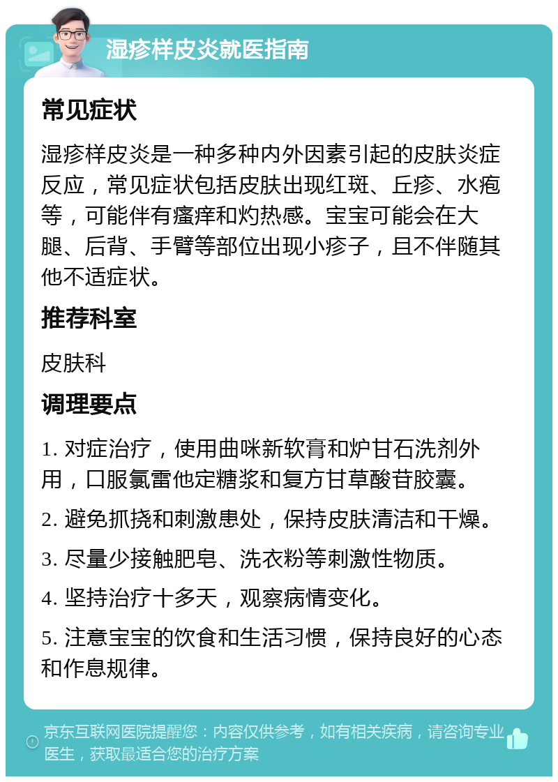 湿疹样皮炎就医指南 常见症状 湿疹样皮炎是一种多种内外因素引起的皮肤炎症反应，常见症状包括皮肤出现红斑、丘疹、水疱等，可能伴有瘙痒和灼热感。宝宝可能会在大腿、后背、手臂等部位出现小疹子，且不伴随其他不适症状。 推荐科室 皮肤科 调理要点 1. 对症治疗，使用曲咪新软膏和炉甘石洗剂外用，口服氯雷他定糖浆和复方甘草酸苷胶囊。 2. 避免抓挠和刺激患处，保持皮肤清洁和干燥。 3. 尽量少接触肥皂、洗衣粉等刺激性物质。 4. 坚持治疗十多天，观察病情变化。 5. 注意宝宝的饮食和生活习惯，保持良好的心态和作息规律。