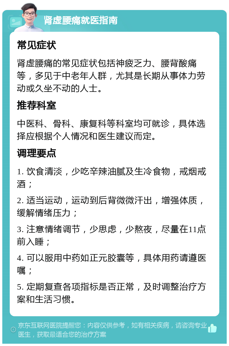 肾虚腰痛就医指南 常见症状 肾虚腰痛的常见症状包括神疲乏力、腰背酸痛等，多见于中老年人群，尤其是长期从事体力劳动或久坐不动的人士。 推荐科室 中医科、骨科、康复科等科室均可就诊，具体选择应根据个人情况和医生建议而定。 调理要点 1. 饮食清淡，少吃辛辣油腻及生冷食物，戒烟戒酒； 2. 适当运动，运动到后背微微汗出，增强体质，缓解情绪压力； 3. 注意情绪调节，少思虑，少熬夜，尽量在11点前入睡； 4. 可以服用中药如正元胶囊等，具体用药请遵医嘱； 5. 定期复查各项指标是否正常，及时调整治疗方案和生活习惯。