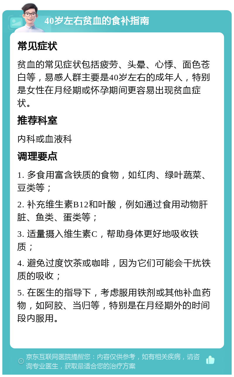 40岁左右贫血的食补指南 常见症状 贫血的常见症状包括疲劳、头晕、心悸、面色苍白等，易感人群主要是40岁左右的成年人，特别是女性在月经期或怀孕期间更容易出现贫血症状。 推荐科室 内科或血液科 调理要点 1. 多食用富含铁质的食物，如红肉、绿叶蔬菜、豆类等； 2. 补充维生素B12和叶酸，例如通过食用动物肝脏、鱼类、蛋类等； 3. 适量摄入维生素C，帮助身体更好地吸收铁质； 4. 避免过度饮茶或咖啡，因为它们可能会干扰铁质的吸收； 5. 在医生的指导下，考虑服用铁剂或其他补血药物，如阿胶、当归等，特别是在月经期外的时间段内服用。