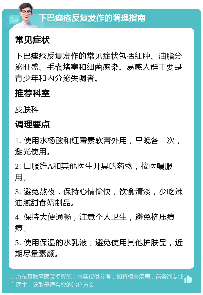 下巴痤疮反复发作的调理指南 常见症状 下巴痤疮反复发作的常见症状包括红肿、油脂分泌旺盛、毛囊堵塞和细菌感染。易感人群主要是青少年和内分泌失调者。 推荐科室 皮肤科 调理要点 1. 使用水杨酸和红霉素软膏外用，早晚各一次，避光使用。 2. 口服维A和其他医生开具的药物，按医嘱服用。 3. 避免熬夜，保持心情愉快，饮食清淡，少吃辣油腻甜食奶制品。 4. 保持大便通畅，注意个人卫生，避免挤压痘痘。 5. 使用保湿的水乳液，避免使用其他护肤品，近期尽量素颜。