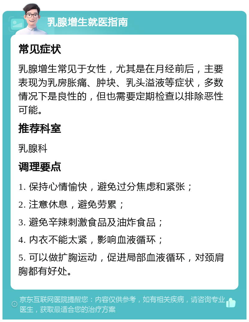 乳腺增生就医指南 常见症状 乳腺增生常见于女性，尤其是在月经前后，主要表现为乳房胀痛、肿块、乳头溢液等症状，多数情况下是良性的，但也需要定期检查以排除恶性可能。 推荐科室 乳腺科 调理要点 1. 保持心情愉快，避免过分焦虑和紧张； 2. 注意休息，避免劳累； 3. 避免辛辣刺激食品及油炸食品； 4. 内衣不能太紧，影响血液循环； 5. 可以做扩胸运动，促进局部血液循环，对颈肩胸都有好处。