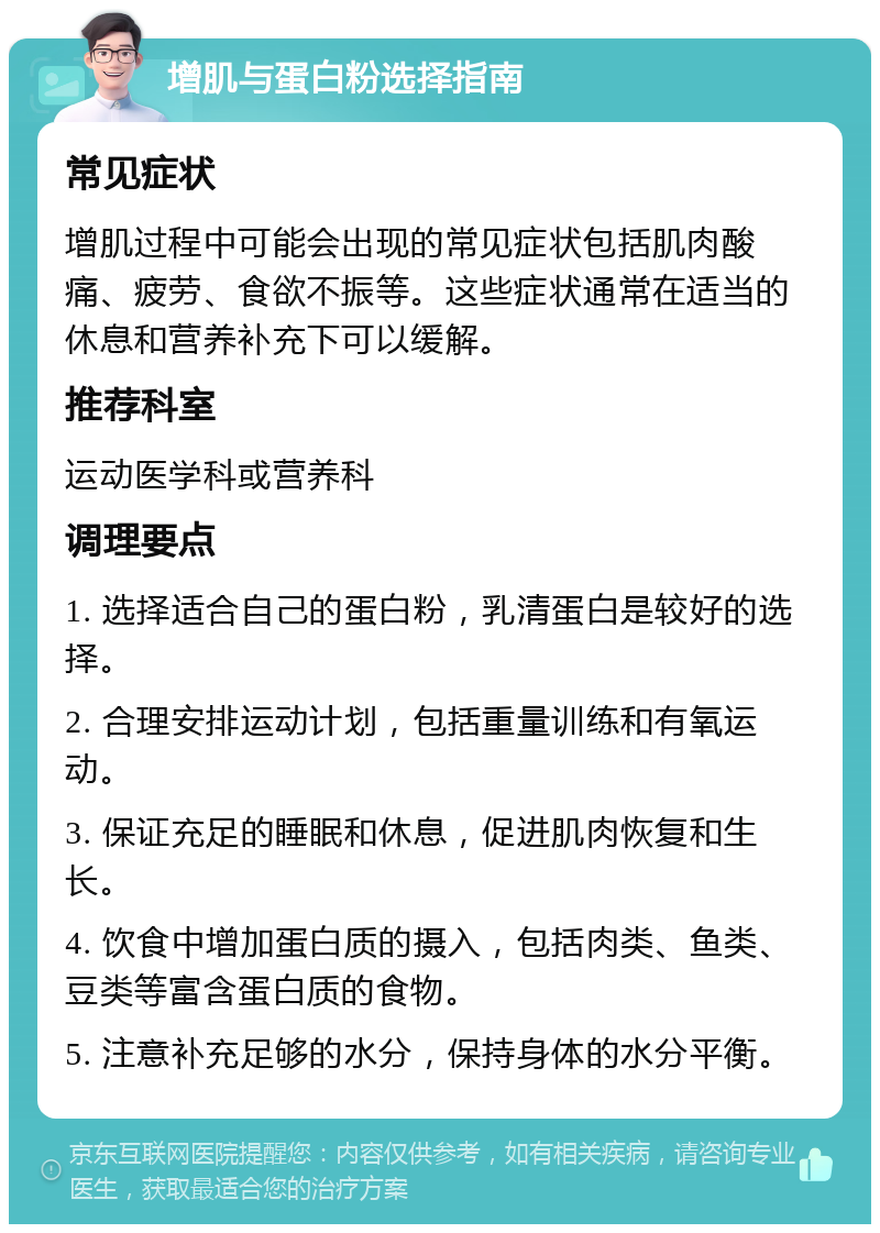增肌与蛋白粉选择指南 常见症状 增肌过程中可能会出现的常见症状包括肌肉酸痛、疲劳、食欲不振等。这些症状通常在适当的休息和营养补充下可以缓解。 推荐科室 运动医学科或营养科 调理要点 1. 选择适合自己的蛋白粉，乳清蛋白是较好的选择。 2. 合理安排运动计划，包括重量训练和有氧运动。 3. 保证充足的睡眠和休息，促进肌肉恢复和生长。 4. 饮食中增加蛋白质的摄入，包括肉类、鱼类、豆类等富含蛋白质的食物。 5. 注意补充足够的水分，保持身体的水分平衡。