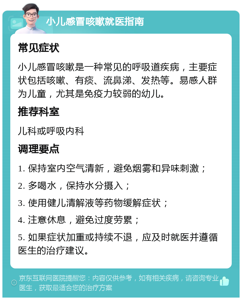 小儿感冒咳嗽就医指南 常见症状 小儿感冒咳嗽是一种常见的呼吸道疾病，主要症状包括咳嗽、有痰、流鼻涕、发热等。易感人群为儿童，尤其是免疫力较弱的幼儿。 推荐科室 儿科或呼吸内科 调理要点 1. 保持室内空气清新，避免烟雾和异味刺激； 2. 多喝水，保持水分摄入； 3. 使用健儿清解液等药物缓解症状； 4. 注意休息，避免过度劳累； 5. 如果症状加重或持续不退，应及时就医并遵循医生的治疗建议。