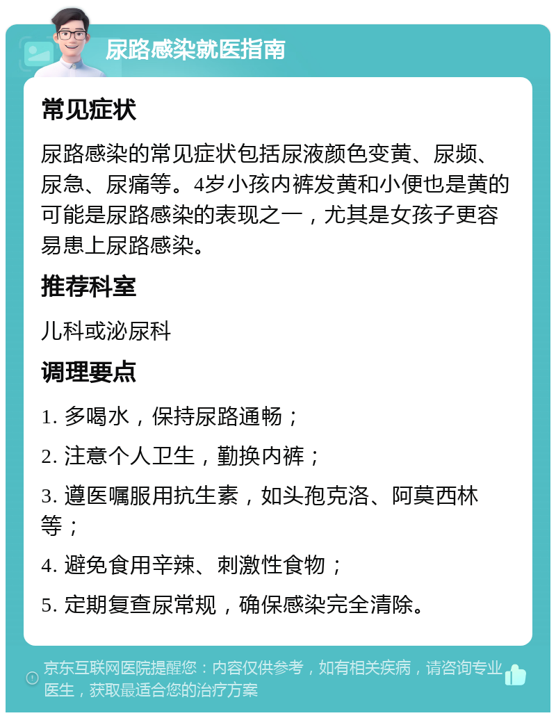 尿路感染就医指南 常见症状 尿路感染的常见症状包括尿液颜色变黄、尿频、尿急、尿痛等。4岁小孩内裤发黄和小便也是黄的可能是尿路感染的表现之一，尤其是女孩子更容易患上尿路感染。 推荐科室 儿科或泌尿科 调理要点 1. 多喝水，保持尿路通畅； 2. 注意个人卫生，勤换内裤； 3. 遵医嘱服用抗生素，如头孢克洛、阿莫西林等； 4. 避免食用辛辣、刺激性食物； 5. 定期复查尿常规，确保感染完全清除。