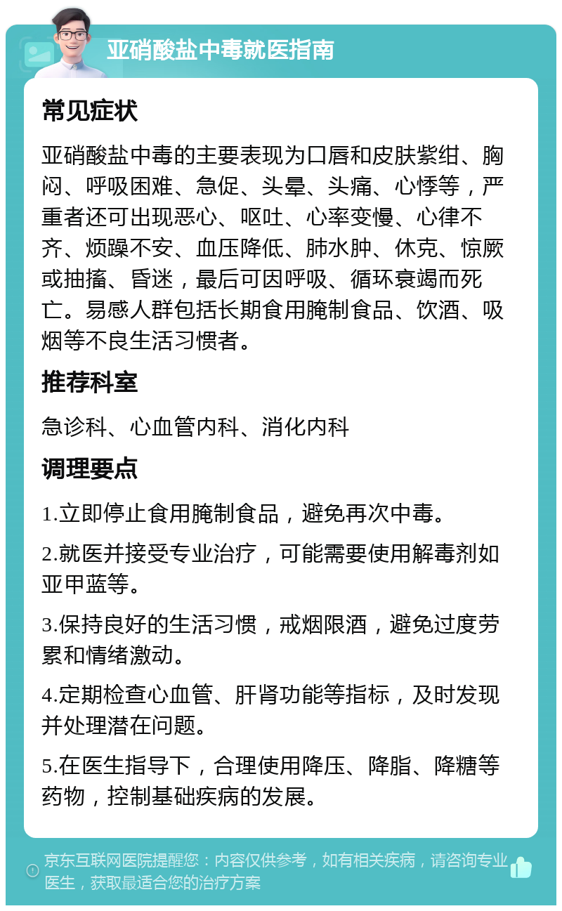 亚硝酸盐中毒就医指南 常见症状 亚硝酸盐中毒的主要表现为口唇和皮肤紫绀、胸闷、呼吸困难、急促、头晕、头痛、心悸等，严重者还可出现恶心、呕吐、心率变慢、心律不齐、烦躁不安、血压降低、肺水肿、休克、惊厥或抽搐、昏迷，最后可因呼吸、循环衰竭而死亡。易感人群包括长期食用腌制食品、饮酒、吸烟等不良生活习惯者。 推荐科室 急诊科、心血管内科、消化内科 调理要点 1.立即停止食用腌制食品，避免再次中毒。 2.就医并接受专业治疗，可能需要使用解毒剂如亚甲蓝等。 3.保持良好的生活习惯，戒烟限酒，避免过度劳累和情绪激动。 4.定期检查心血管、肝肾功能等指标，及时发现并处理潜在问题。 5.在医生指导下，合理使用降压、降脂、降糖等药物，控制基础疾病的发展。