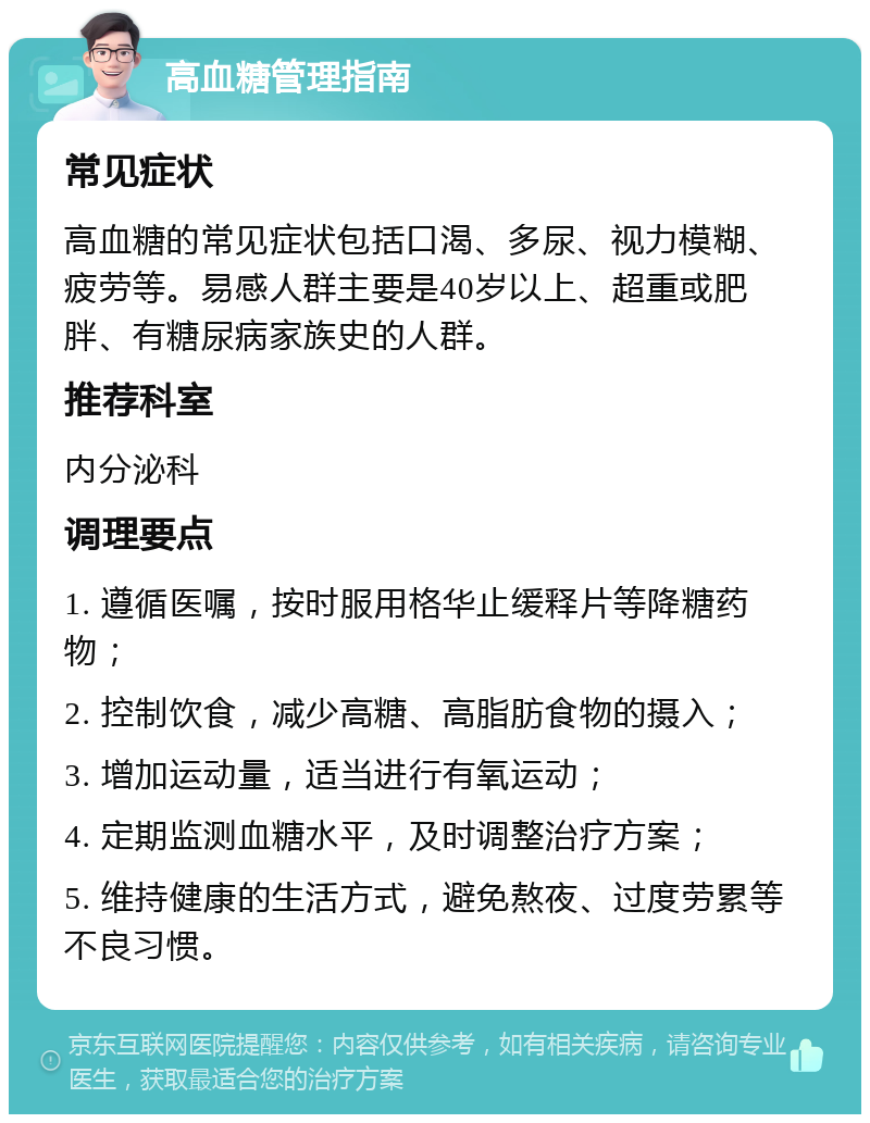 高血糖管理指南 常见症状 高血糖的常见症状包括口渴、多尿、视力模糊、疲劳等。易感人群主要是40岁以上、超重或肥胖、有糖尿病家族史的人群。 推荐科室 内分泌科 调理要点 1. 遵循医嘱，按时服用格华止缓释片等降糖药物； 2. 控制饮食，减少高糖、高脂肪食物的摄入； 3. 增加运动量，适当进行有氧运动； 4. 定期监测血糖水平，及时调整治疗方案； 5. 维持健康的生活方式，避免熬夜、过度劳累等不良习惯。