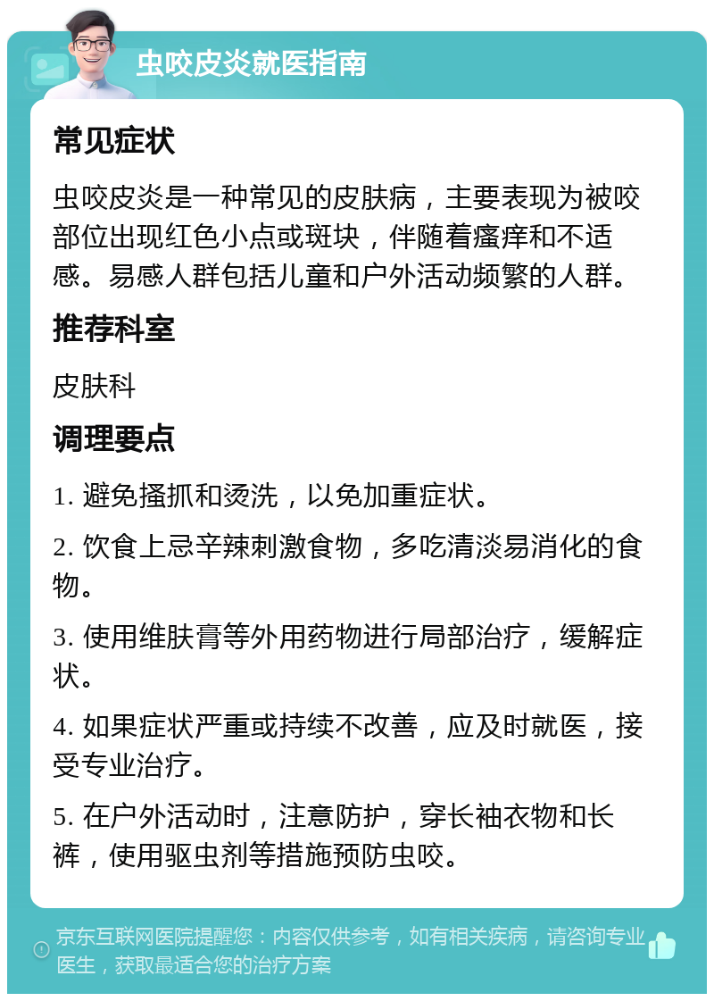 虫咬皮炎就医指南 常见症状 虫咬皮炎是一种常见的皮肤病，主要表现为被咬部位出现红色小点或斑块，伴随着瘙痒和不适感。易感人群包括儿童和户外活动频繁的人群。 推荐科室 皮肤科 调理要点 1. 避免搔抓和烫洗，以免加重症状。 2. 饮食上忌辛辣刺激食物，多吃清淡易消化的食物。 3. 使用维肤膏等外用药物进行局部治疗，缓解症状。 4. 如果症状严重或持续不改善，应及时就医，接受专业治疗。 5. 在户外活动时，注意防护，穿长袖衣物和长裤，使用驱虫剂等措施预防虫咬。