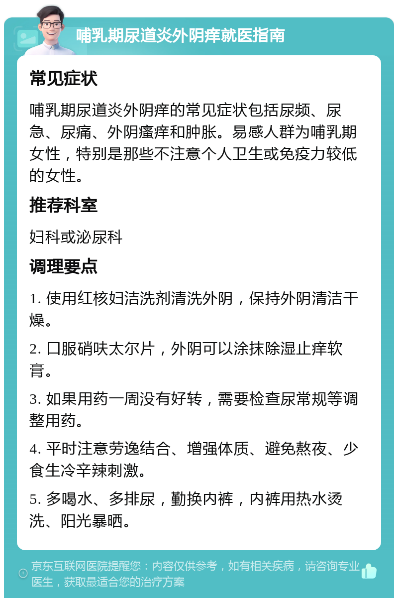 哺乳期尿道炎外阴痒就医指南 常见症状 哺乳期尿道炎外阴痒的常见症状包括尿频、尿急、尿痛、外阴瘙痒和肿胀。易感人群为哺乳期女性，特别是那些不注意个人卫生或免疫力较低的女性。 推荐科室 妇科或泌尿科 调理要点 1. 使用红核妇洁洗剂清洗外阴，保持外阴清洁干燥。 2. 口服硝呋太尔片，外阴可以涂抹除湿止痒软膏。 3. 如果用药一周没有好转，需要检查尿常规等调整用药。 4. 平时注意劳逸结合、增强体质、避免熬夜、少食生冷辛辣刺激。 5. 多喝水、多排尿，勤换内裤，内裤用热水烫洗、阳光暴晒。