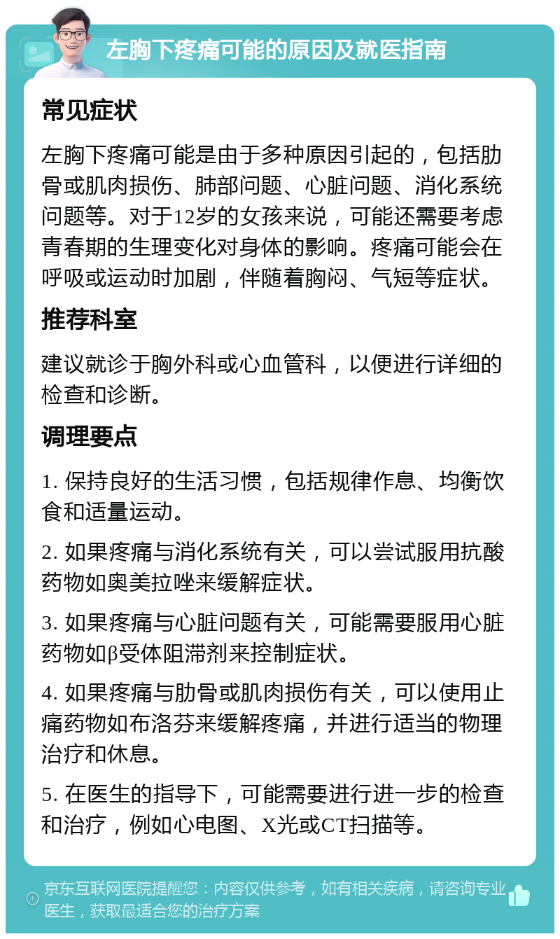 左胸下疼痛可能的原因及就医指南 常见症状 左胸下疼痛可能是由于多种原因引起的，包括肋骨或肌肉损伤、肺部问题、心脏问题、消化系统问题等。对于12岁的女孩来说，可能还需要考虑青春期的生理变化对身体的影响。疼痛可能会在呼吸或运动时加剧，伴随着胸闷、气短等症状。 推荐科室 建议就诊于胸外科或心血管科，以便进行详细的检查和诊断。 调理要点 1. 保持良好的生活习惯，包括规律作息、均衡饮食和适量运动。 2. 如果疼痛与消化系统有关，可以尝试服用抗酸药物如奥美拉唑来缓解症状。 3. 如果疼痛与心脏问题有关，可能需要服用心脏药物如β受体阻滞剂来控制症状。 4. 如果疼痛与肋骨或肌肉损伤有关，可以使用止痛药物如布洛芬来缓解疼痛，并进行适当的物理治疗和休息。 5. 在医生的指导下，可能需要进行进一步的检查和治疗，例如心电图、X光或CT扫描等。