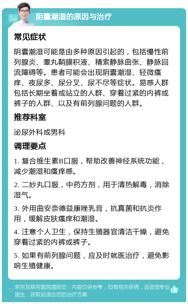 阴囊潮湿的原因与治疗 常见症状 阴囊潮湿可能是由多种原因引起的，包括慢性前列腺炎、睾丸鞘膜积液、精索静脉曲张、静脉回流障碍等。患者可能会出现阴囊潮湿、轻微瘙痒、夜尿多、尿分叉、尿不尽等症状。易感人群包括长期坐着或站立的人群、穿着过紧的内裤或裤子的人群、以及有前列腺问题的人群。 推荐科室 泌尿外科或男科 调理要点 1. 复合维生素B口服，帮助改善神经系统功能，减少潮湿和瘙痒感。 2. 二妙丸口服，中药方剂，用于清热解毒，消除湿气。 3. 外用曲安奈德益康唑乳膏，抗真菌和抗炎作用，缓解皮肤瘙痒和潮湿。 4. 注意个人卫生，保持生殖器官清洁干燥，避免穿着过紧的内裤或裤子。 5. 如果有前列腺问题，应及时就医治疗，避免影响生殖健康。