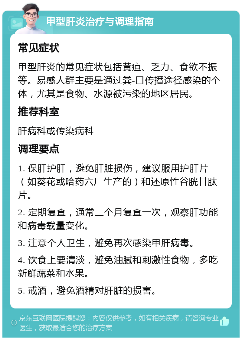 甲型肝炎治疗与调理指南 常见症状 甲型肝炎的常见症状包括黄疸、乏力、食欲不振等。易感人群主要是通过粪-口传播途径感染的个体，尤其是食物、水源被污染的地区居民。 推荐科室 肝病科或传染病科 调理要点 1. 保肝护肝，避免肝脏损伤，建议服用护肝片（如葵花或哈药六厂生产的）和还原性谷胱甘肽片。 2. 定期复查，通常三个月复查一次，观察肝功能和病毒载量变化。 3. 注意个人卫生，避免再次感染甲肝病毒。 4. 饮食上要清淡，避免油腻和刺激性食物，多吃新鲜蔬菜和水果。 5. 戒酒，避免酒精对肝脏的损害。