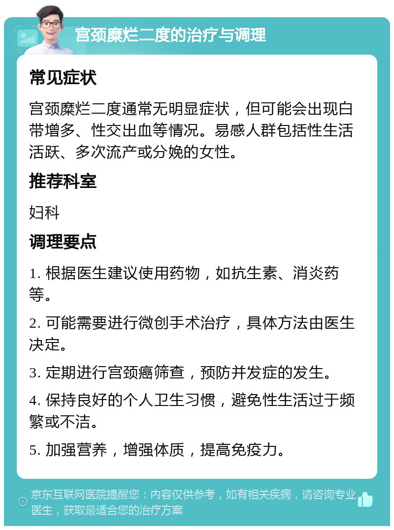 宫颈糜烂二度的治疗与调理 常见症状 宫颈糜烂二度通常无明显症状，但可能会出现白带增多、性交出血等情况。易感人群包括性生活活跃、多次流产或分娩的女性。 推荐科室 妇科 调理要点 1. 根据医生建议使用药物，如抗生素、消炎药等。 2. 可能需要进行微创手术治疗，具体方法由医生决定。 3. 定期进行宫颈癌筛查，预防并发症的发生。 4. 保持良好的个人卫生习惯，避免性生活过于频繁或不洁。 5. 加强营养，增强体质，提高免疫力。