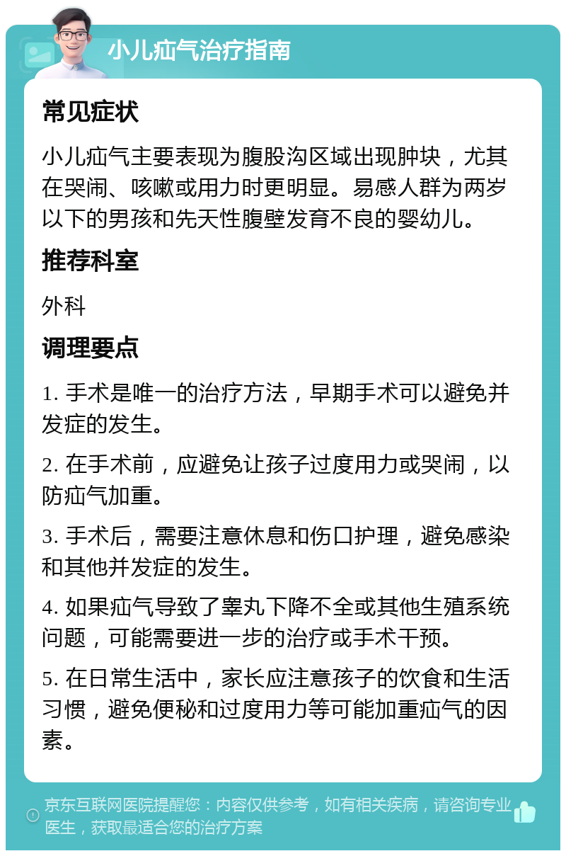 小儿疝气治疗指南 常见症状 小儿疝气主要表现为腹股沟区域出现肿块，尤其在哭闹、咳嗽或用力时更明显。易感人群为两岁以下的男孩和先天性腹壁发育不良的婴幼儿。 推荐科室 外科 调理要点 1. 手术是唯一的治疗方法，早期手术可以避免并发症的发生。 2. 在手术前，应避免让孩子过度用力或哭闹，以防疝气加重。 3. 手术后，需要注意休息和伤口护理，避免感染和其他并发症的发生。 4. 如果疝气导致了睾丸下降不全或其他生殖系统问题，可能需要进一步的治疗或手术干预。 5. 在日常生活中，家长应注意孩子的饮食和生活习惯，避免便秘和过度用力等可能加重疝气的因素。