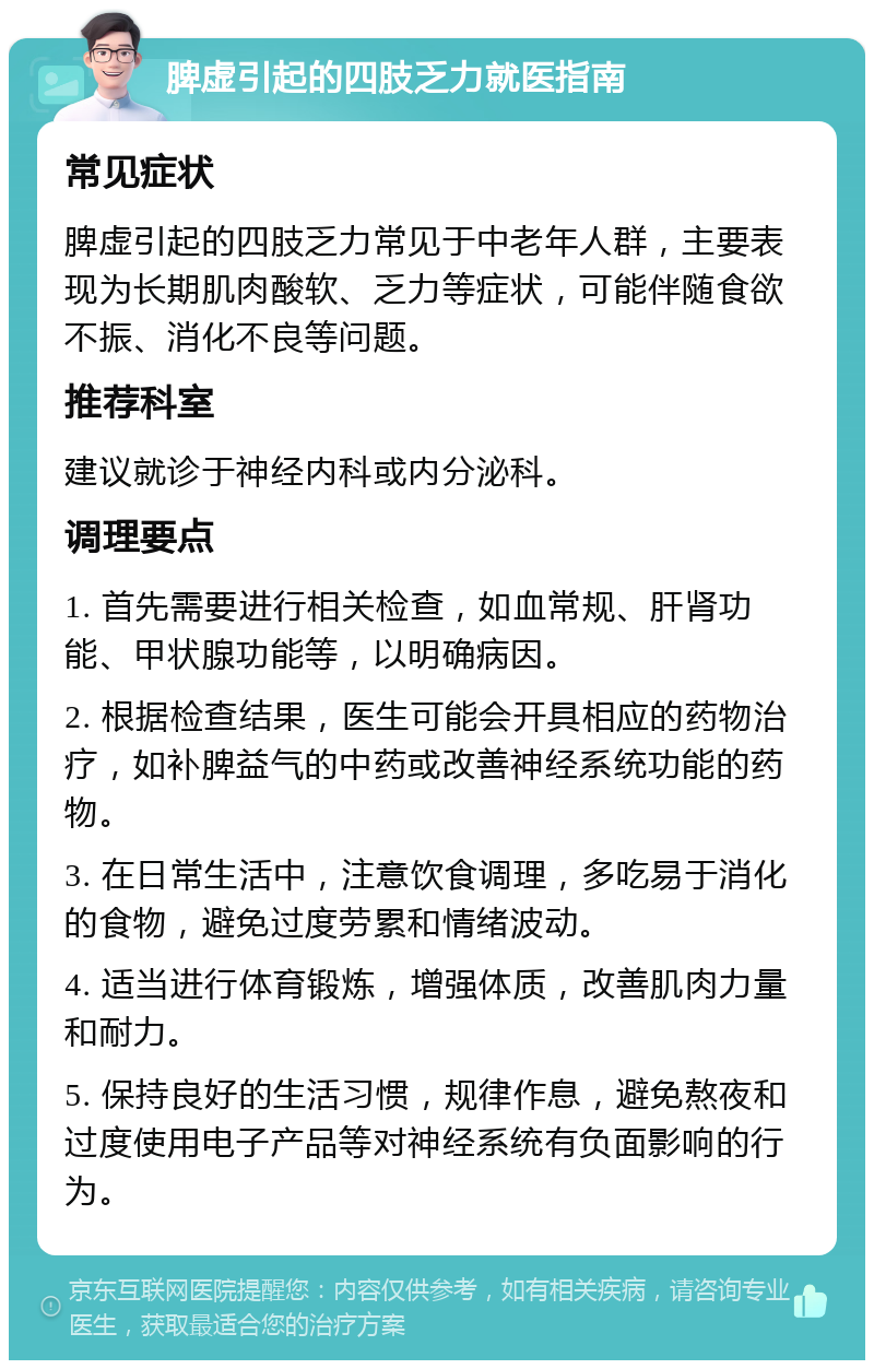 脾虚引起的四肢乏力就医指南 常见症状 脾虚引起的四肢乏力常见于中老年人群，主要表现为长期肌肉酸软、乏力等症状，可能伴随食欲不振、消化不良等问题。 推荐科室 建议就诊于神经内科或内分泌科。 调理要点 1. 首先需要进行相关检查，如血常规、肝肾功能、甲状腺功能等，以明确病因。 2. 根据检查结果，医生可能会开具相应的药物治疗，如补脾益气的中药或改善神经系统功能的药物。 3. 在日常生活中，注意饮食调理，多吃易于消化的食物，避免过度劳累和情绪波动。 4. 适当进行体育锻炼，增强体质，改善肌肉力量和耐力。 5. 保持良好的生活习惯，规律作息，避免熬夜和过度使用电子产品等对神经系统有负面影响的行为。