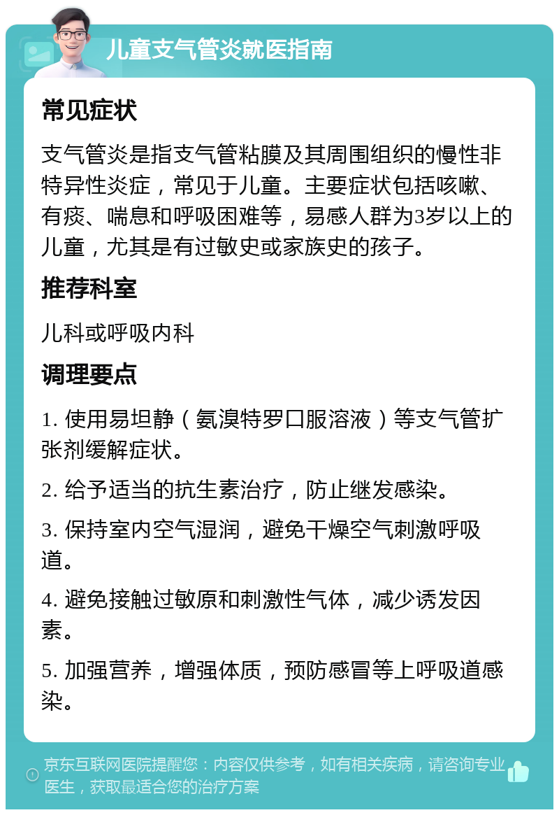 儿童支气管炎就医指南 常见症状 支气管炎是指支气管粘膜及其周围组织的慢性非特异性炎症，常见于儿童。主要症状包括咳嗽、有痰、喘息和呼吸困难等，易感人群为3岁以上的儿童，尤其是有过敏史或家族史的孩子。 推荐科室 儿科或呼吸内科 调理要点 1. 使用易坦静（氨溴特罗口服溶液）等支气管扩张剂缓解症状。 2. 给予适当的抗生素治疗，防止继发感染。 3. 保持室内空气湿润，避免干燥空气刺激呼吸道。 4. 避免接触过敏原和刺激性气体，减少诱发因素。 5. 加强营养，增强体质，预防感冒等上呼吸道感染。