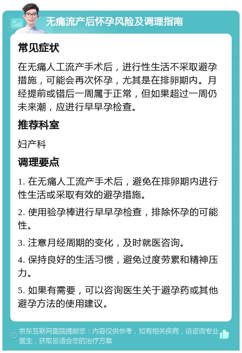 无痛流产后怀孕风险及调理指南 常见症状 在无痛人工流产手术后，进行性生活不采取避孕措施，可能会再次怀孕，尤其是在排卵期内。月经提前或错后一周属于正常，但如果超过一周仍未来潮，应进行早早孕检查。 推荐科室 妇产科 调理要点 1. 在无痛人工流产手术后，避免在排卵期内进行性生活或采取有效的避孕措施。 2. 使用验孕棒进行早早孕检查，排除怀孕的可能性。 3. 注意月经周期的变化，及时就医咨询。 4. 保持良好的生活习惯，避免过度劳累和精神压力。 5. 如果有需要，可以咨询医生关于避孕药或其他避孕方法的使用建议。