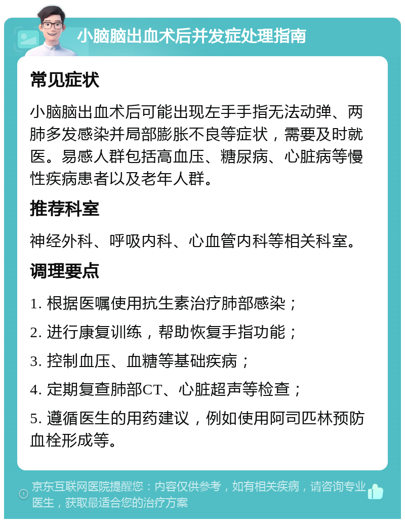 小脑脑出血术后并发症处理指南 常见症状 小脑脑出血术后可能出现左手手指无法动弹、两肺多发感染并局部膨胀不良等症状，需要及时就医。易感人群包括高血压、糖尿病、心脏病等慢性疾病患者以及老年人群。 推荐科室 神经外科、呼吸内科、心血管内科等相关科室。 调理要点 1. 根据医嘱使用抗生素治疗肺部感染； 2. 进行康复训练，帮助恢复手指功能； 3. 控制血压、血糖等基础疾病； 4. 定期复查肺部CT、心脏超声等检查； 5. 遵循医生的用药建议，例如使用阿司匹林预防血栓形成等。