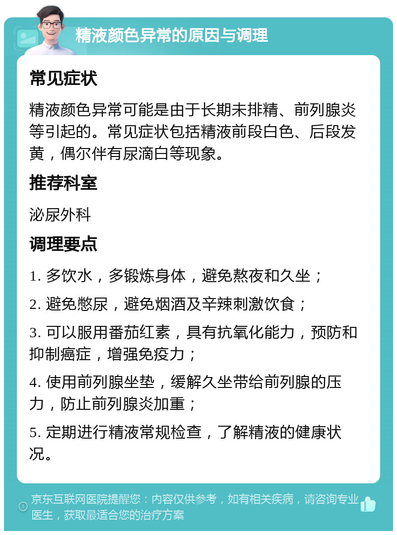 精液颜色异常的原因与调理 常见症状 精液颜色异常可能是由于长期未排精、前列腺炎等引起的。常见症状包括精液前段白色、后段发黄，偶尔伴有尿滴白等现象。 推荐科室 泌尿外科 调理要点 1. 多饮水，多锻炼身体，避免熬夜和久坐； 2. 避免憋尿，避免烟酒及辛辣刺激饮食； 3. 可以服用番茄红素，具有抗氧化能力，预防和抑制癌症，增强免疫力； 4. 使用前列腺坐垫，缓解久坐带给前列腺的压力，防止前列腺炎加重； 5. 定期进行精液常规检查，了解精液的健康状况。