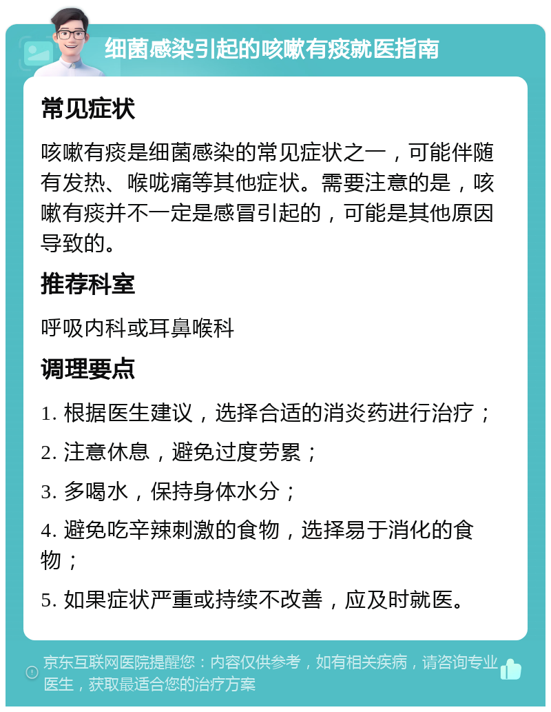 细菌感染引起的咳嗽有痰就医指南 常见症状 咳嗽有痰是细菌感染的常见症状之一，可能伴随有发热、喉咙痛等其他症状。需要注意的是，咳嗽有痰并不一定是感冒引起的，可能是其他原因导致的。 推荐科室 呼吸内科或耳鼻喉科 调理要点 1. 根据医生建议，选择合适的消炎药进行治疗； 2. 注意休息，避免过度劳累； 3. 多喝水，保持身体水分； 4. 避免吃辛辣刺激的食物，选择易于消化的食物； 5. 如果症状严重或持续不改善，应及时就医。