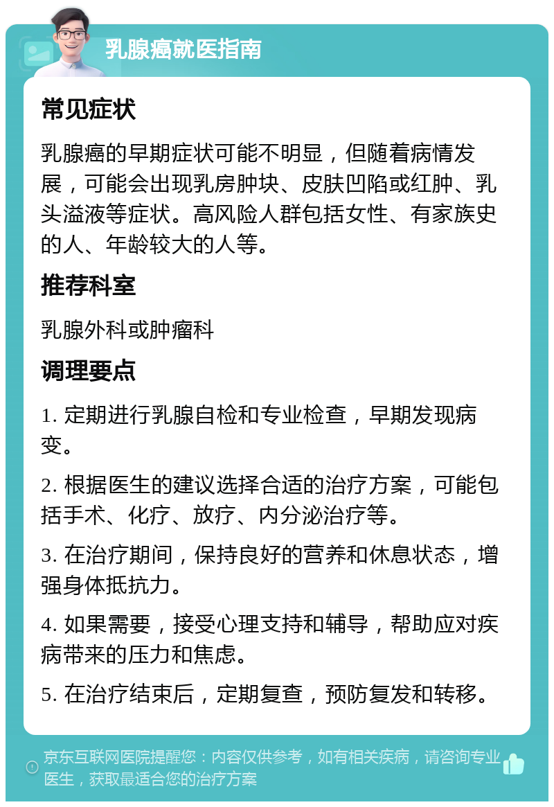 乳腺癌就医指南 常见症状 乳腺癌的早期症状可能不明显，但随着病情发展，可能会出现乳房肿块、皮肤凹陷或红肿、乳头溢液等症状。高风险人群包括女性、有家族史的人、年龄较大的人等。 推荐科室 乳腺外科或肿瘤科 调理要点 1. 定期进行乳腺自检和专业检查，早期发现病变。 2. 根据医生的建议选择合适的治疗方案，可能包括手术、化疗、放疗、内分泌治疗等。 3. 在治疗期间，保持良好的营养和休息状态，增强身体抵抗力。 4. 如果需要，接受心理支持和辅导，帮助应对疾病带来的压力和焦虑。 5. 在治疗结束后，定期复查，预防复发和转移。