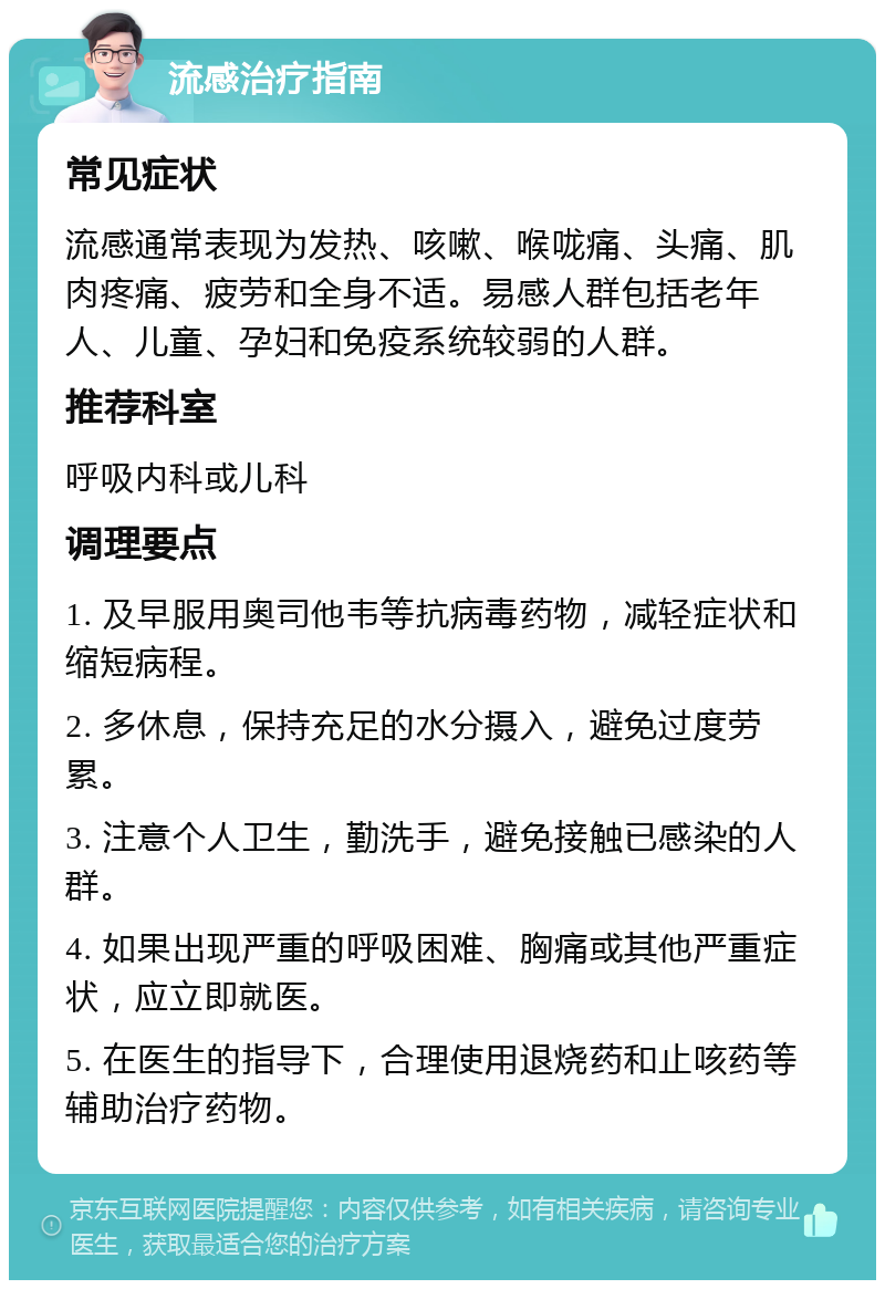 流感治疗指南 常见症状 流感通常表现为发热、咳嗽、喉咙痛、头痛、肌肉疼痛、疲劳和全身不适。易感人群包括老年人、儿童、孕妇和免疫系统较弱的人群。 推荐科室 呼吸内科或儿科 调理要点 1. 及早服用奥司他韦等抗病毒药物，减轻症状和缩短病程。 2. 多休息，保持充足的水分摄入，避免过度劳累。 3. 注意个人卫生，勤洗手，避免接触已感染的人群。 4. 如果出现严重的呼吸困难、胸痛或其他严重症状，应立即就医。 5. 在医生的指导下，合理使用退烧药和止咳药等辅助治疗药物。